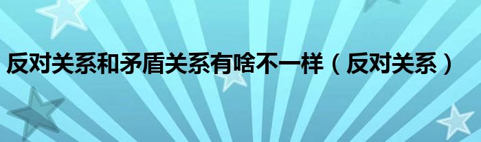反对关系和矛盾关系有啥不一样(反对关系)