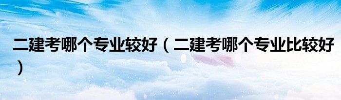 二建考哪个专业较好(二建考哪个专业比较好)