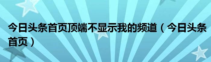 今日头条首页顶端不显示我的频道(今日头条首页)