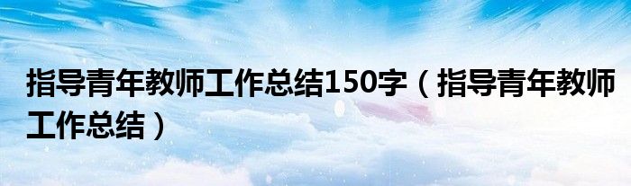 指导青年教师工作总结150字(指导青年教师工作总结)