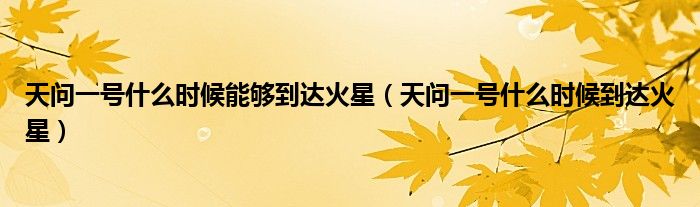 天问一号什么时候能够到达火星(天问一号什么时候到达火星)