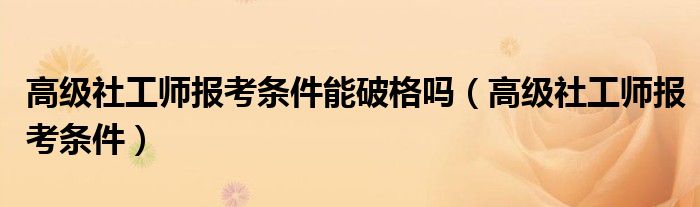 高级社工师报考条件能破格吗(高级社工师报考条件)