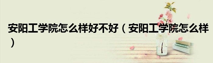 安阳工学院怎么样好不好(安阳工学院怎么样)