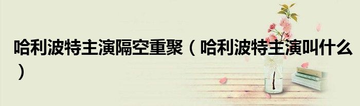 哈利波特主演隔空重聚(哈利波特主演叫什么)
