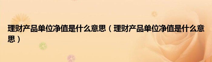 理财产品单位净值是什么意思(理财产品单位净值是什么意思)