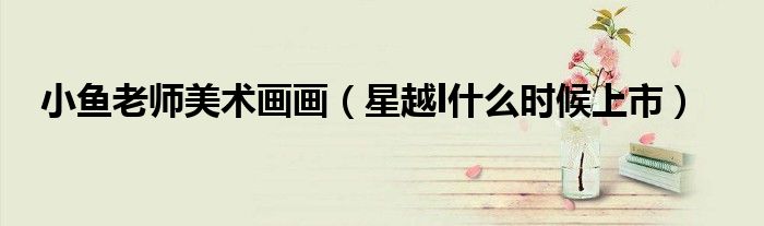 小鱼老师美术画画(星越l什么时候上市)