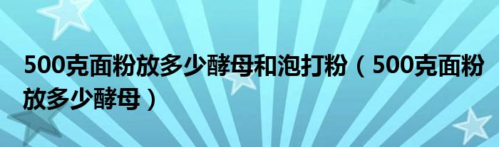 500克面粉放多少酵母和泡打粉(500克面粉放多少酵母)