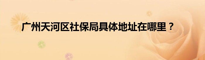 广州天河区社保局具体地址在哪里?