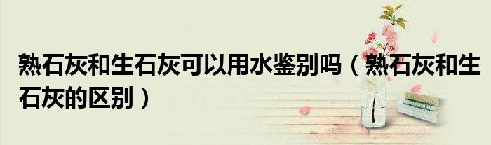 熟石灰和生石灰可以用水鉴别吗(熟石灰和生石灰的区别)