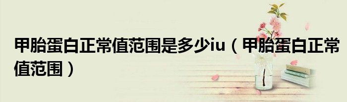 甲胎蛋白正常值范围是多少iu(甲胎蛋白正常值范围)