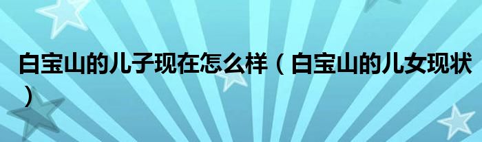 白宝山的儿子现在怎么样(白宝山的儿女现状)
