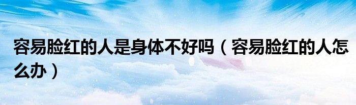 容易脸红的人是身体不好吗(容易脸红的人怎么办)