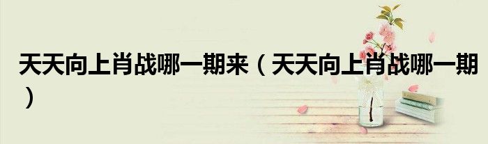 天天向上肖战哪一期来(天天向上肖战哪一期)