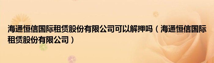 海通恒信国际租赁股份有限公司可以解押吗(海通恒信国际租赁股份有限公司)