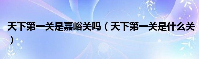 天下第一关是嘉峪关吗(天下第一关是什么关)