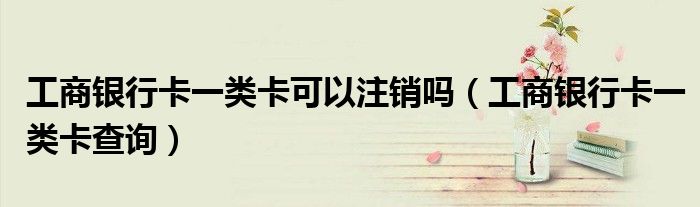 工商银行卡一类卡可以注销吗(工商银行卡一类卡查询)