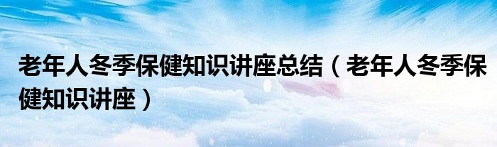 老年人冬季保健知识讲座总结(老年人冬季保健知识讲座)
