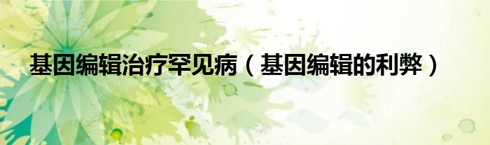 基因编辑治疗罕见病(基因编辑的利弊)