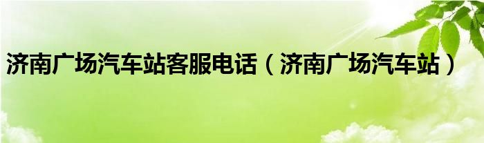 济南广场汽车站客服电话(济南广场汽车站)
