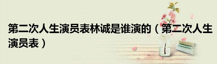 第二次人生演员表林诚是谁演的(第二次人生演员表)