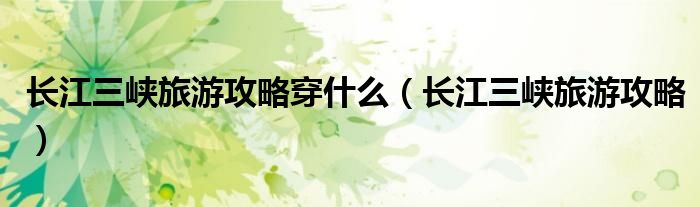 长江三峡旅游攻略穿什么(长江三峡旅游攻略)