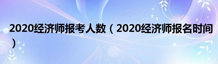 2020经济师报考人数(2020经济师报名时间)