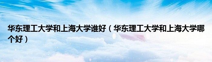 华东理工大学和上海大学谁好(华东理工大学和上海大学哪个好)