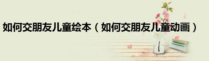 如何交朋友儿童绘本(如何交朋友儿童动画)