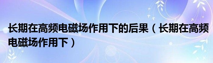 长期在高频电磁场作用下的后果(长期在高频电磁场作用下)