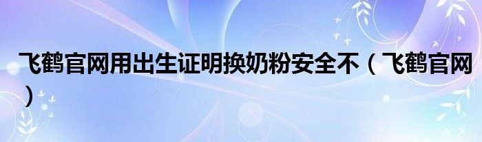 飞鹤官网用出生证明换奶粉安全不(飞鹤官网)