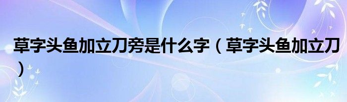 草字头鱼加立刀旁是什么字(草字头鱼加立刀)