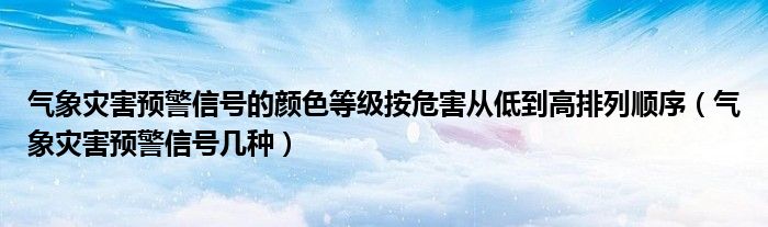 气象灾害预警信号的颜色等级按危害从低到高排列顺序(气象灾害预警信号几种)