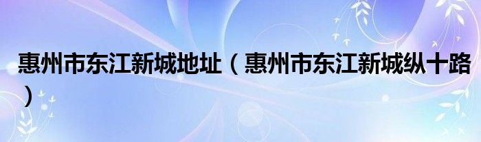 惠州市东江新城地址(惠州市东江新城纵十路)