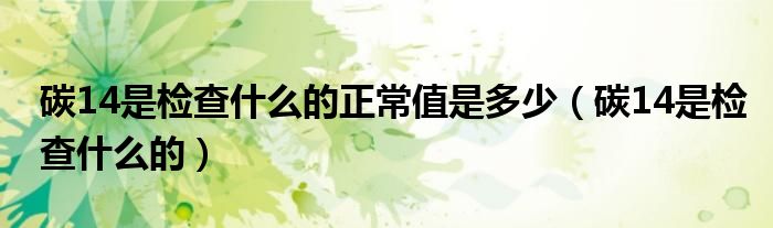 碳14是检查什么的正常值是多少(碳14是检查什么的)