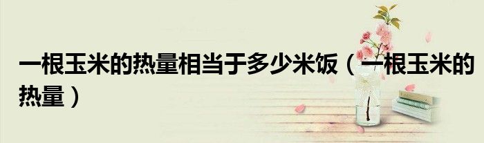 一根玉米的热量相当于多少米饭(一根玉米的热量)