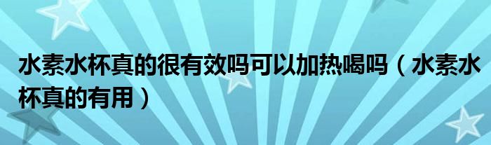 水素水杯真的很有效吗可以加热喝吗(水素水杯真的有用)