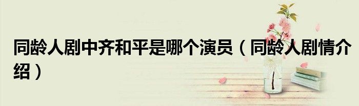 同龄人剧中齐和平是哪个演员(同龄人剧情介绍)
