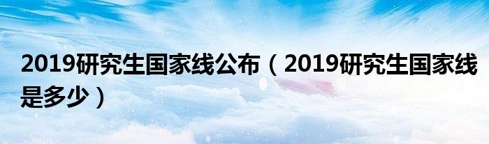 2019研究生国家线公布(2019研究生国家线是多少)