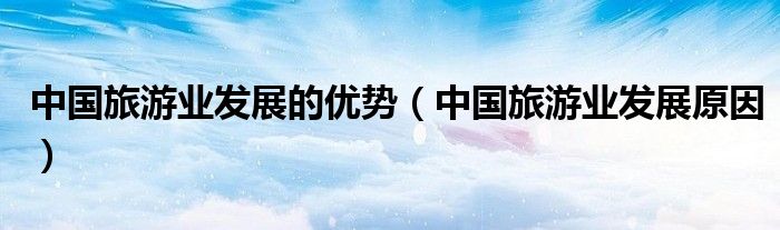 中国旅游业发展的优势(中国旅游业发展原因)
