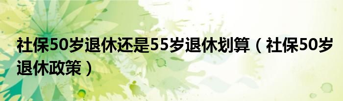 社保50岁退休还是55岁退休划算(社保50岁退休政策)
