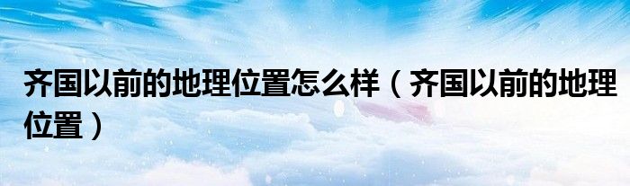 齐国以前的地理位置怎么样(齐国以前的地理位置)