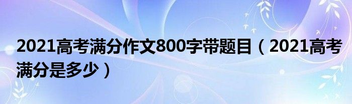 2021高考满分作文800字带题目(2021高考满分是多少)
