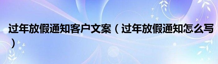 过年放假通知客户文案(过年放假通知怎么写)