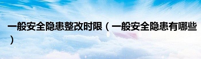 一般安全隐患整改时限(一般安全隐患有哪些)