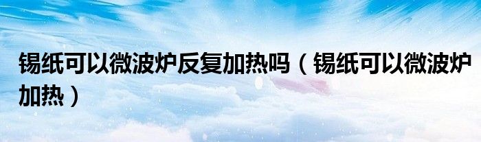 锡纸可以微波炉反复加热吗(锡纸可以微波炉加热)