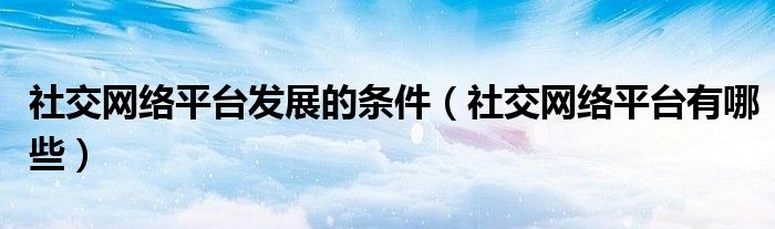 社交网络平台发展的条件(社交网络平台有哪些)