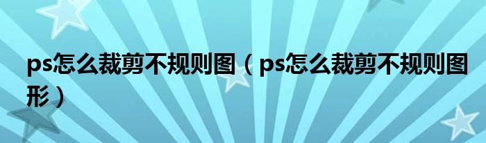 ps怎么裁剪不规则图(ps怎么裁剪不规则图形)
