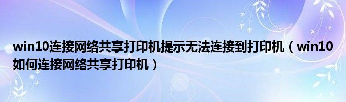win10连接网络共享打印机提示无法连接到打印机(win10如何连接网络共享打印机)