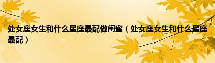 处女座女生和什么星座最配做闺蜜(处女座女生和什么星座最配)