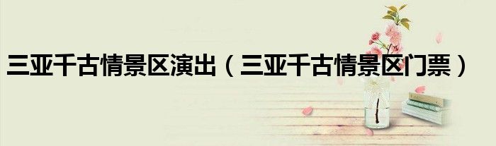 三亚千古情景区演出(三亚千古情景区门票)